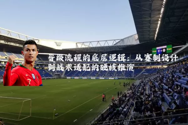 晋级流程的底层逻辑：从赛制设计到战术适配的硬核推演