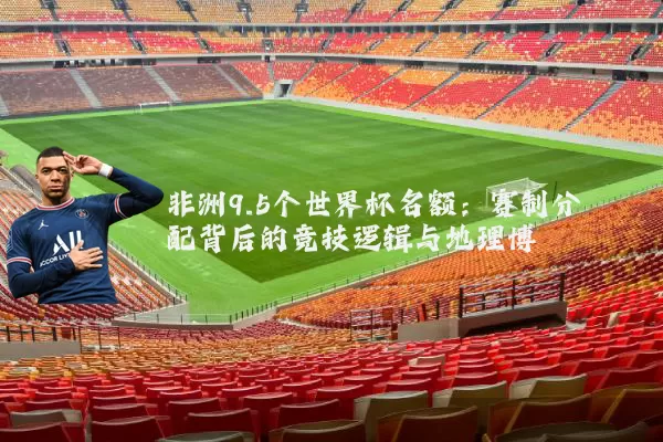 非洲9.5个世界杯名额：赛制分配背后的竞技逻辑与地理博弈